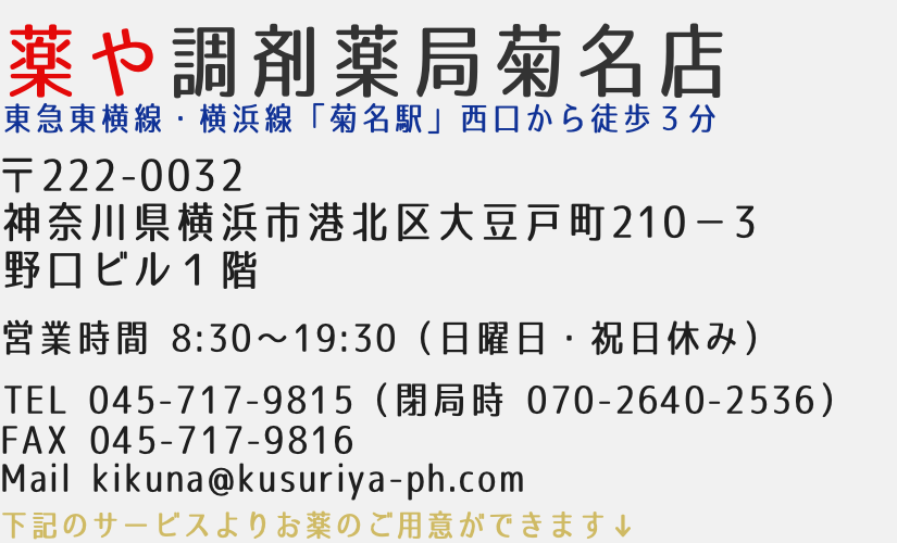 薬や調剤薬局菊名店　東急東横線・横浜線「菊名駅」西口から徒歩３分　〒222-0032神奈川県横浜市港北区大豆戸町210−３野口ビル１階　営業時間8:30-19:30（日曜日・祝日休み）　TEL045-717-9815 FAX:045-717-9816 Mail kikuna@kusuriya-ph.com 下記のサービスよりお薬のご用意ができます