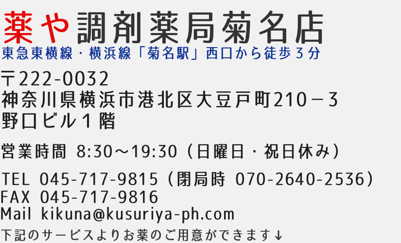 薬や調剤薬局菊名店　東急東横線・横浜線「菊名駅」西口から徒歩３分　〒222-0032神奈川県横浜市港北区大豆戸町210−３野口ビル１階　営業時間8:30-19:30（日曜日・祝日休み）　TEL045-717-9815 FAX:045-717-9816 Mail kikuna@kusuriya-ph.com 下記のサービスよりお薬のご用意ができます